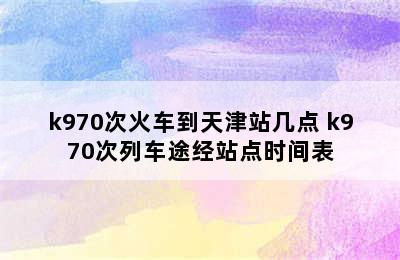 k970次火车到天津站几点 k970次列车途经站点时间表